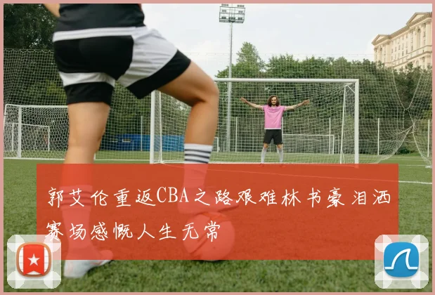 郭艾伦重返CBA之路艰难林书豪泪洒赛场感慨人生无常