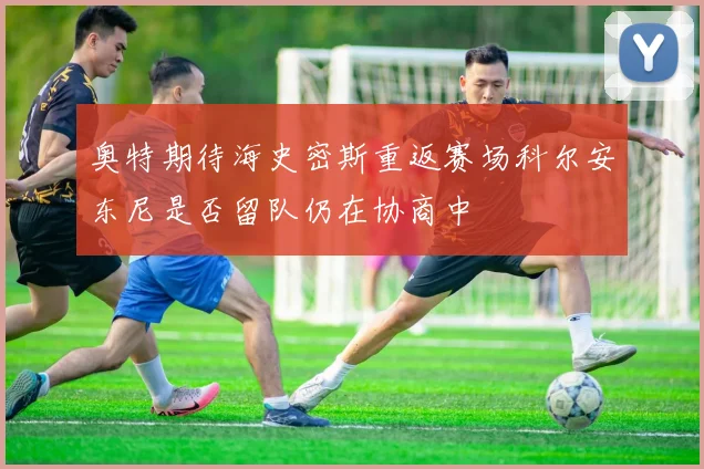 奥特期待海史密斯重返赛场科尔安东尼是否留队仍在协商中