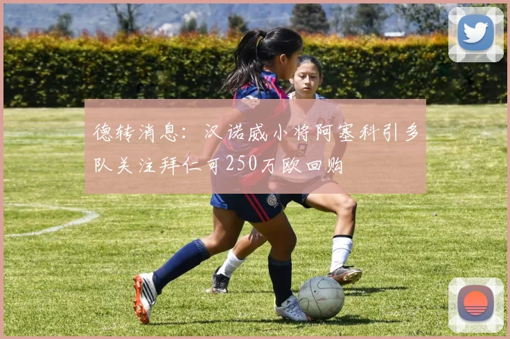 德转消息：汉诺威小将阿塞科引多队关注拜仁可250万欧回购