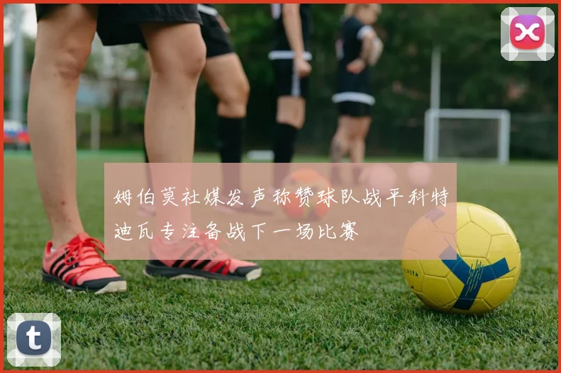 姆伯莫社媒发声称赞球队战平科特迪瓦专注备战下一场比赛