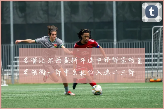 名嘴比尔西蒙斯评选中锋阵容约基奇领衔一阵申京杜伦入选二三阵