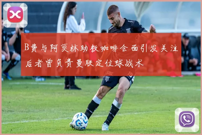 B费与阿莫林助教咖啡会面引发关注后者曾负责曼联定位球战术