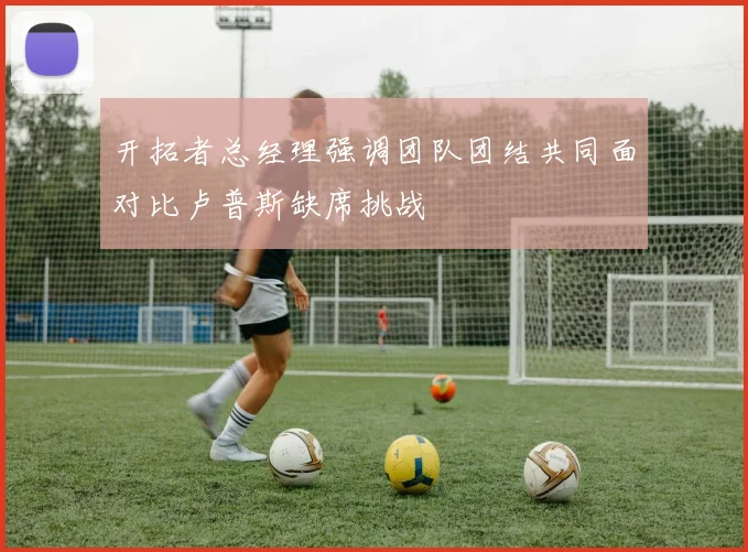 开拓者总经理强调团队团结共同面对比卢普斯缺席挑战