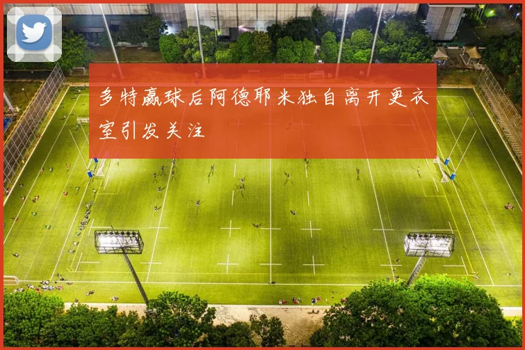 多特赢球后阿德耶米独自离开更衣室引发关注