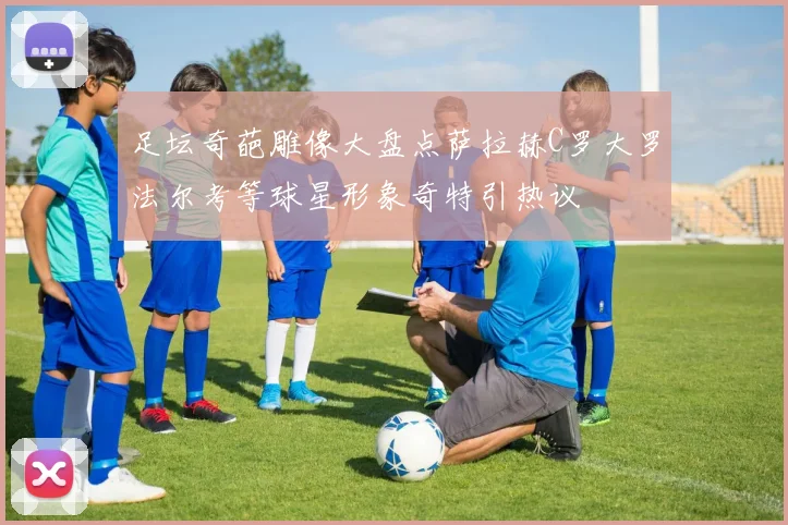 足坛奇葩雕像大盘点萨拉赫C罗大罗法尔考等球星形象奇特引热议
