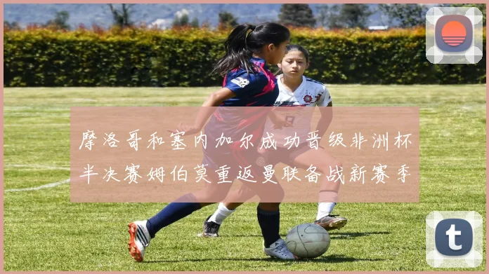 摩洛哥和塞内加尔成功晋级非洲杯半决赛姆伯莫重返曼联备战新赛季