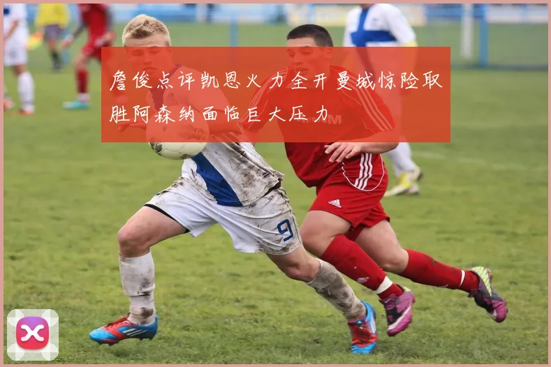 詹俊点评凯恩火力全开曼城惊险取胜阿森纳面临巨大压力