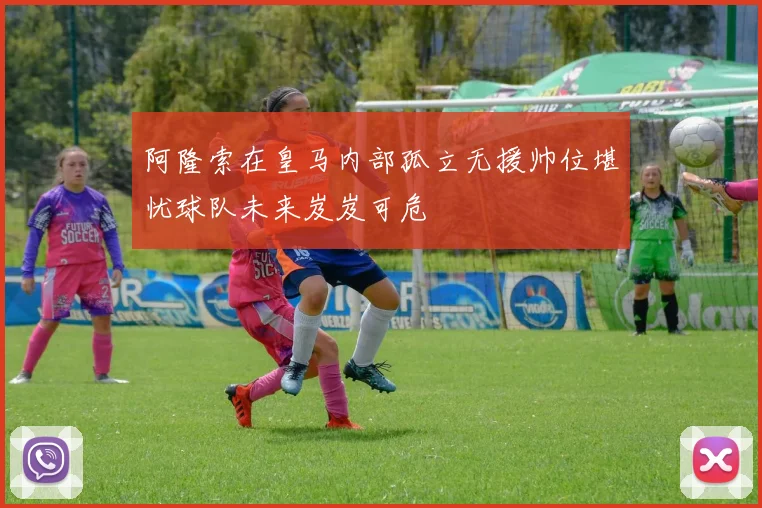 阿隆索在皇马内部孤立无援帅位堪忧球队未来岌岌可危