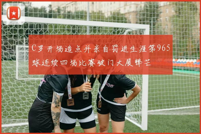 C罗开场造点并亲自罚进生涯第965球连续四场比赛破门大展锋芒