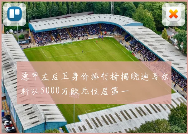 意甲左后卫身价排行榜揭晓迪马尔科以5000万欧元位居第一