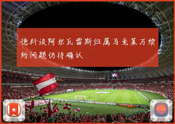 德科谈阿尔瓦雷斯归属马竞莱万续约问题仍待确认