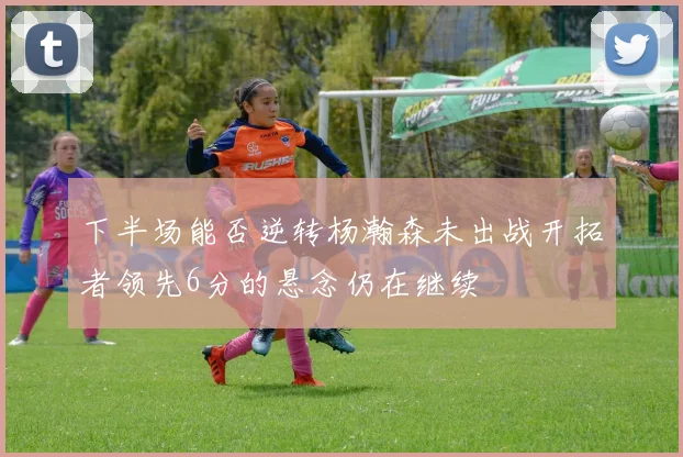 下半场能否逆转杨瀚森未出战开拓者领先6分的悬念仍在继续