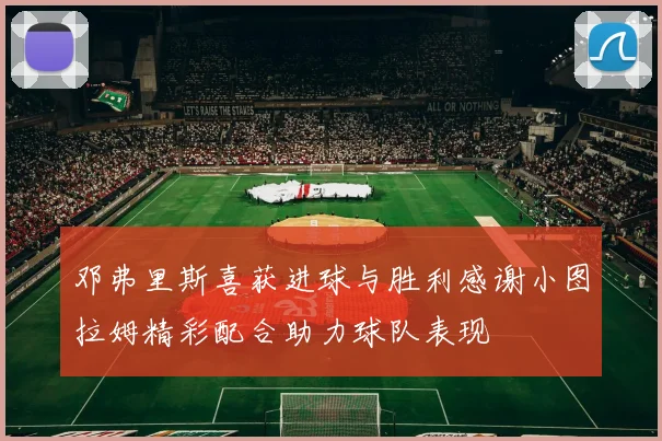 邓弗里斯喜获进球与胜利感谢小图拉姆精彩配合助力球队表现
