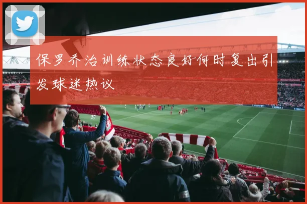 保罗乔治训练状态良好何时复出引发球迷热议