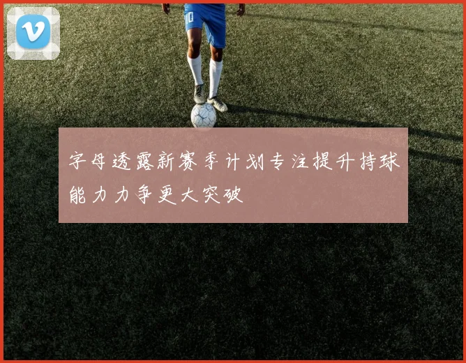 字母透露新赛季计划专注提升持球能力力争更大突破