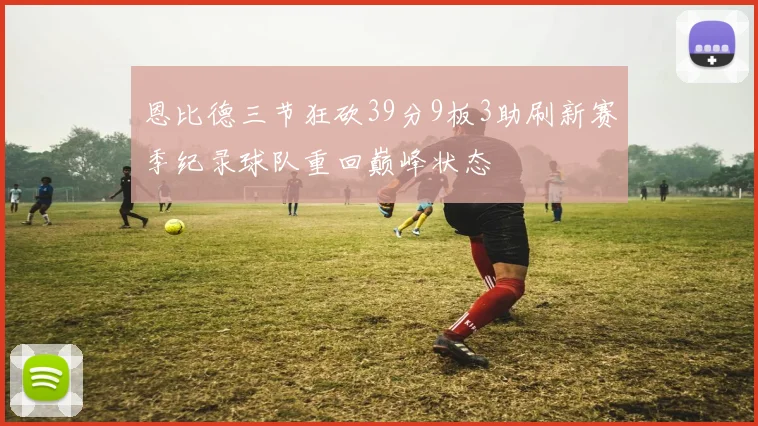 恩比德三节狂砍39分9板3助刷新赛季纪录球队重回巅峰状态