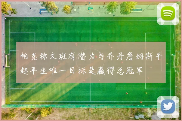 帕克称文班有潜力与乔丹詹姆斯平起平坐唯一目标是赢得总冠军