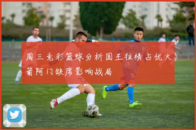 周三竞彩篮球分析国王往绩占优火箭阿门缺席影响战局