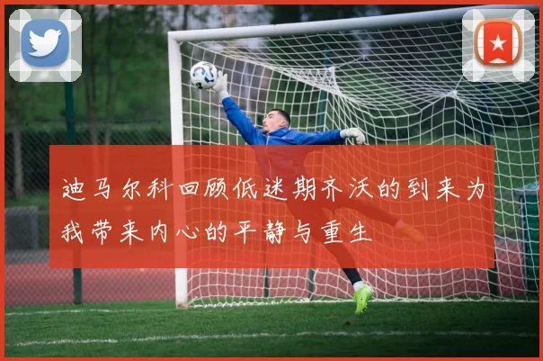 迪马尔科回顾低迷期齐沃的到来为我带来内心的平静与重生