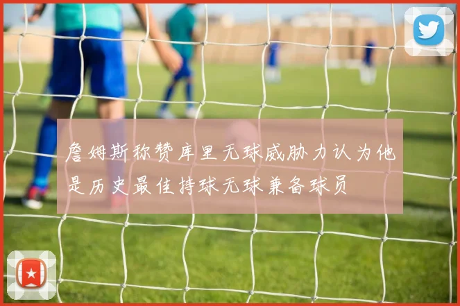 詹姆斯称赞库里无球威胁力认为他是历史最佳持球无球兼备球员