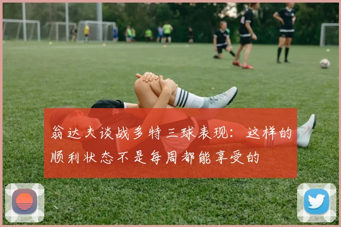 翁达夫谈战多特三球表现：这样的顺利状态不是每周都能享受的