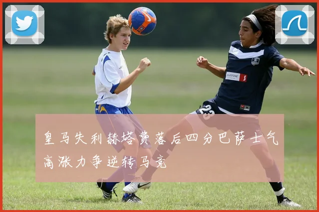 皇马失利赫塔费落后四分巴萨士气高涨力争逆转马竞
