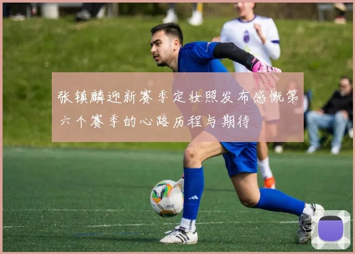 张镇麟迎新赛季定妆照发布感慨第六个赛季的心路历程与期待