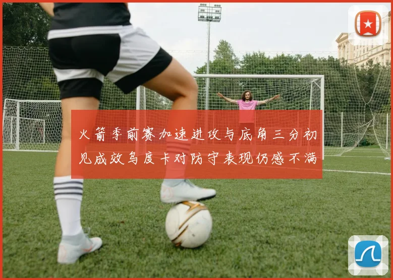 火箭季前赛加速进攻与底角三分初见成效乌度卡对防守表现仍感不满