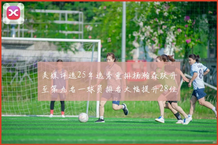 美媒评选25年选秀重排杨瀚森跃升至第九名一球员排名大幅提升28位