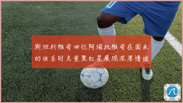 斯坦科维奇回忆阿瑙托维奇在国米的快乐时光重聚红星展现深厚情谊