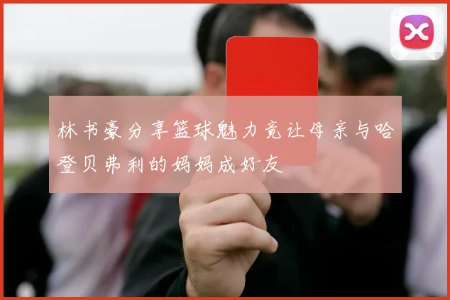 林书豪分享篮球魅力竟让母亲与哈登贝弗利的妈妈成好友